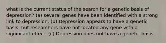 what is the current status of the search for a genetic basis of depression? (a) several genes have been identified with a strong link to depression. (b) Depression appears to have a genetic basis, but researchers have not located any gene with a significant effect. (c) Depression does not have a genetic basis.