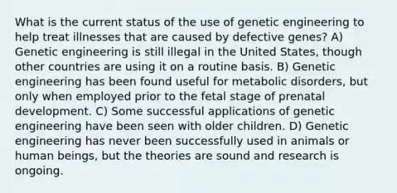 ​What is the current status of the use of genetic engineering to help treat illnesses that are caused by defective genes? A) ​Genetic engineering is still illegal in the United States, though other countries are using it on a routine basis. B) ​Genetic engineering has been found useful for metabolic disorders, but only when employed prior to the fetal stage of prenatal development. C) ​Some successful applications of genetic engineering have been seen with older children. D) ​Genetic engineering has never been successfully used in animals or human beings, but the theories are sound and research is ongoing.