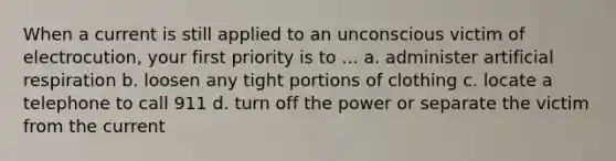 When a current is still applied to an unconscious victim of electrocution, your first priority is to ... a. administer artificial respiration b. loosen any tight portions of clothing c. locate a telephone to call 911 d. turn off the power or separate the victim from the current