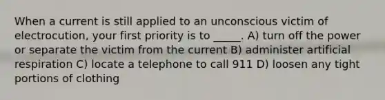 When a current is still applied to an unconscious victim of electrocution, your first priority is to _____. A) turn off the power or separate the victim from the current B) administer artificial respiration C) locate a telephone to call 911 D) loosen any tight portions of clothing