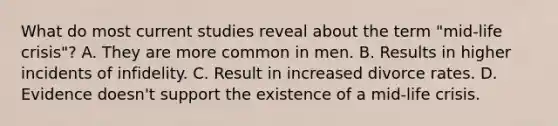 What do most current studies reveal about the term "mid-life crisis"? A. They are more common in men. B. Results in higher incidents of infidelity. C. Result in increased divorce rates. D. Evidence doesn't support the existence of a mid-life crisis.