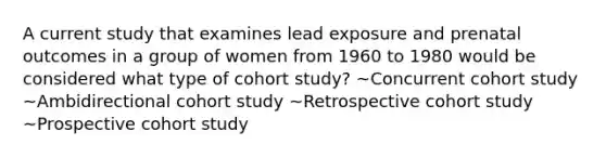 A current study that examines lead exposure and prenatal outcomes in a group of women from 1960 to 1980 would be considered what type of cohort study? ~Concurrent cohort study ~Ambidirectional cohort study ~Retrospective cohort study ~Prospective cohort study