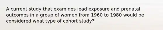 A current study that examines lead exposure and prenatal outcomes in a group of women from 1960 to 1980 would be considered what type of cohort study?