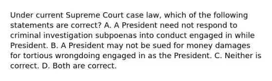 Under current Supreme Court case law, which of the following statements are correct? A. A President need not respond to criminal investigation subpoenas into conduct engaged in while President. B. A President may not be sued for money damages for tortious wrongdoing engaged in as the President. C. Neither is correct. D. Both are correct.