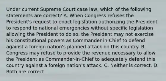 Under current Supreme Court case law, which of the following statements are correct? A. When Congress refuses the President's request to enact legislation authorizing the President to respond to national emergencies without specific legislation allowing the President to do so, the President may not exercise his constitutional powers as Commander-in-Chief to defend against a foreign nation's planned attack on this country. B. Congress may refuse to provide the revenue necessary to allow the President as Commander-in-Chief to adequately defend this country against a foreign nation's attack. C. Neither is correct. D. Both are correct.