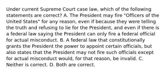 Under current Supreme Court case law, which of the following statements are correct? A. The President may fire "Officers of the United States" for any reason, even if because they were telling the truth and refusing to lie for the President, and even if there is a federal law saying the President can only fire a federal official for actual misconduct. B. A federal law that constitutionally grants the President the power to appoint certain officials, but also states that the President may not fire such officials except for actual misconduct would, for that reason, be invalid. C. Neither is correct. D. Both are correct.