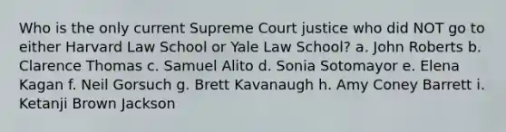 Who is the only current Supreme Court justice who did NOT go to either Harvard Law School or Yale Law School? a. John Roberts b. Clarence Thomas c. Samuel Alito d. Sonia Sotomayor e. Elena Kagan f. Neil Gorsuch g. Brett Kavanaugh h. Amy Coney Barrett i. Ketanji Brown Jackson