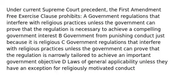 Under current Supreme Court precedent, the First Amendment <a href='https://www.questionai.com/knowledge/kD4FAEagII-free-exercise-clause' class='anchor-knowledge'>free exercise clause</a> prohibits: A Government regulations that interfere with religious practices unless the government can prove that the regulation is necessary to achieve a compelling government interest B Government from punishing conduct just because it is religious C Government regulations that interfere with religious practices unless the government can prove that the regulation is narrowly tailored to achieve an important government objective D Laws of <a href='https://www.questionai.com/knowledge/kMsW3hRSjg-general-applicability' class='anchor-knowledge'>general applicability</a> unless they have an exception for religiously motivated conduct