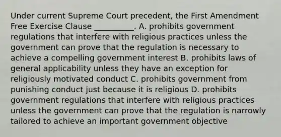 Under current Supreme Court precedent, the First Amendment Free Exercise Clause __________. A. prohibits government regulations that interfere with religious practices unless the government can prove that the regulation is necessary to achieve a compelling government interest B. prohibits laws of general applicability unless they have an exception for religiously motivated conduct C. prohibits government from punishing conduct just because it is religious D. prohibits government regulations that interfere with religious practices unless the government can prove that the regulation is narrowly tailored to achieve an important government objective