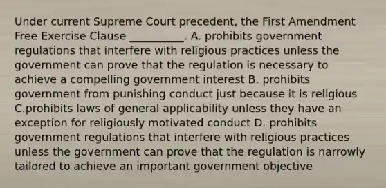 Under current Supreme Court precedent, the First Amendment Free Exercise Clause __________. A. prohibits government regulations that interfere with religious practices unless the government can prove that the regulation is necessary to achieve a compelling government interest B. prohibits government from punishing conduct just because it is religious C.prohibits laws of general applicability unless they have an exception for religiously motivated conduct D. prohibits government regulations that interfere with religious practices unless the government can prove that the regulation is narrowly tailored to achieve an important government objective