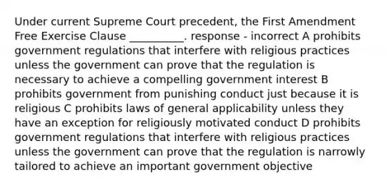 Under current Supreme Court precedent, the First Amendment Free Exercise Clause __________. response - incorrect A prohibits government regulations that interfere with religious practices unless the government can prove that the regulation is necessary to achieve a compelling government interest B prohibits government from punishing conduct just because it is religious C prohibits laws of general applicability unless they have an exception for religiously motivated conduct D prohibits government regulations that interfere with religious practices unless the government can prove that the regulation is narrowly tailored to achieve an important government objective