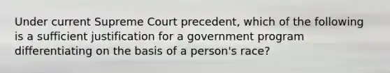 Under current Supreme Court precedent, which of the following is a sufficient justification for a government program differentiating on the basis of a person's race?