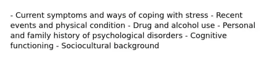 - Current symptoms and ways of coping with stress - Recent events and physical condition - Drug and alcohol use - Personal and family history of psychological disorders - Cognitive functioning - Sociocultural background