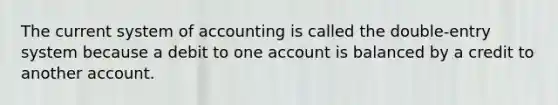 The current system of accounting is called the double-entry system because a debit to one account is balanced by a credit to another account.