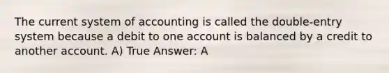 The current system of accounting is called the double-entry system because a debit to one account is balanced by a credit to another account. A) True Answer: A