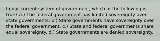 In our current system of government, which of the following is true? a.) The federal government has limited sovereignty over state governments. b.) State governments have sovereignty over the federal government. c.) State and federal governments share equal sovereignty. d.) State governments are denied sovereignty.