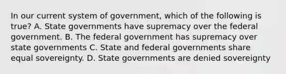 In our current system of government, which of the following is true? A. State governments have supremacy over the federal government. B. The federal government has supremacy over state governments C. State and federal governments share equal sovereignty. D. State governments are denied sovereignty