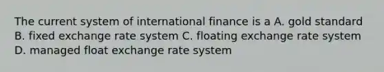 The current system of international finance is a A. gold standard B. fixed exchange rate system C. floating exchange rate system D. managed float exchange rate system