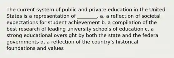 The current system of public and private education in the United States is a representation of ________. a. a reflection of societal expectations for student achievement b. a compilation of the best research of leading university schools of education c. a strong educational oversight by both the state and the federal governments d. a reflection of the country's historical foundations and values