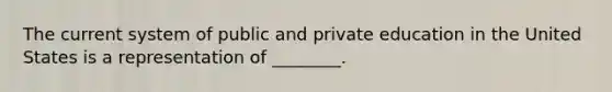 The current system of public and private education in the United States is a representation of ________.