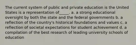 The current system of public and private education is the United States is a representation of_____. a. a strong educational oversight by both the state and the federal governments b. a reflection of the country's historical foundations and values c. a reflection of societal expectations for student achievement d. a compilation of the best research of leading university schools of education