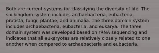 Both are current systems for classifying the diversity of life. The six kingdom system includes archaebacteria, eubacteria, protista, fungi, plantae, and animalia. The three domain system includes archaebacteria, eubacteria, and eukarya. The three domain system was developed based on rRNA sequencing and indicates that all eukaryotes are relatively closely related to one another when compared to archaebacteria and eubacteria.