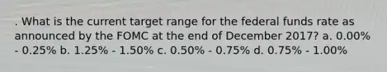 . What is the current target range for the federal funds rate as announced by the FOMC at the end of December 2017? a. 0.00% - 0.25% b. 1.25% - 1.50% c. 0.50% - 0.75% d. 0.75% - 1.00%