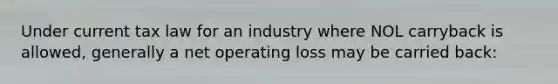 Under current tax law for an industry where NOL carryback is allowed, generally a net operating loss may be carried back: