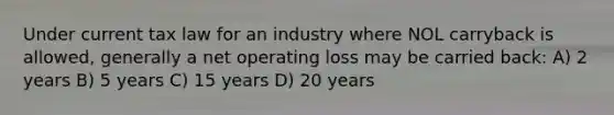 Under current tax law for an industry where NOL carryback is allowed, generally a net operating loss may be carried back: A) 2 years B) 5 years C) 15 years D) 20 years