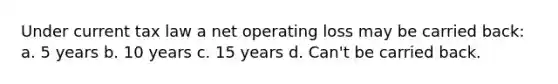 Under current tax law a net operating loss may be carried back: a. 5 years b. 10 years c. 15 years d. Can't be carried back.