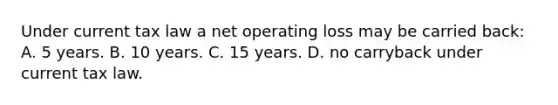 Under current tax law a net operating loss may be carried back: A. 5 years. B. 10 years. C. 15 years. D. no carryback under current tax law.