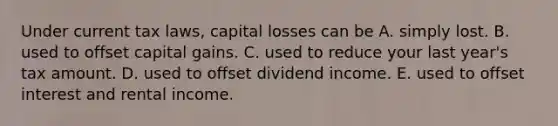 Under current tax laws, capital losses can be A. simply lost. B. used to offset capital gains. C. used to reduce your last year's tax amount. D. used to offset dividend income. E. used to offset interest and rental income.