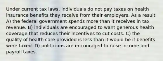 Under current tax laws, individuals do not pay taxes on health insurance benefits they receive from their employers. As a result A) the federal government spends more than it receives in tax revenue. B) individuals are encouraged to want generous health coverage that reduces their incentives to cut costs. C) the quality of health care provided is less than it would be if benefits were taxed. D) politicians are encouraged to raise income and payroll taxes.