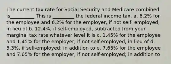 The current tax rate for Social Security and Medicare combined is__________ This is _________ the federal income tax. a. 6.2% for the employee and 6.2% for the employer, if not self- employed, in lieu of b. 12.4%, if self-employed, subtracted from your marginal tax rate whatever level it is c. 1.45% for the employee and 1.45% for the employer, if not self-employed, in lieu of d. 5.3%, if self-employed; in addition to e. 7.65% for the employee and 7.65% for the employer, if not self-employed; in addition to