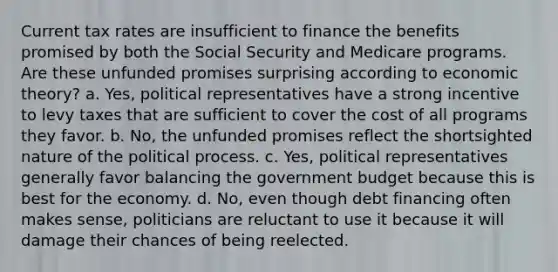 Current tax rates are insufficient to finance the benefits promised by both the Social Security and Medicare programs. Are these unfunded promises surprising according to economic theory? a. Yes, political representatives have a strong incentive to levy taxes that are sufficient to cover the cost of all programs they favor. b. No, the unfunded promises reflect the shortsighted nature of the political process. c. Yes, political representatives generally favor balancing the government budget because this is best for the economy. d. No, even though debt financing often makes sense, politicians are reluctant to use it because it will damage their chances of being reelected.