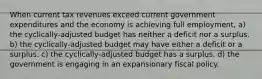 When current tax revenues exceed current government expenditures and the economy is achieving full employment, a) the cyclically-adjusted budget has neither a deficit nor a surplus. b) the cyclically-adjusted budget may have either a deficit or a surplus. c) the cyclically-adjusted budget has a surplus. d) the government is engaging in an expansionary fiscal policy.