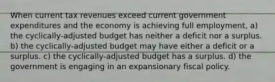 When current tax revenues exceed current government expenditures and the economy is achieving full employment, a) the cyclically-adjusted budget has neither a deficit nor a surplus. b) the cyclically-adjusted budget may have either a deficit or a surplus. c) the cyclically-adjusted budget has a surplus. d) the government is engaging in an expansionary <a href='https://www.questionai.com/knowledge/kPTgdbKdvz-fiscal-policy' class='anchor-knowledge'>fiscal policy</a>.