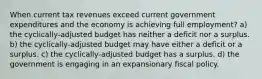 When current tax revenues exceed current government expenditures and the economy is achieving full employment? a) the cyclically-adjusted budget has neither a deficit nor a surplus. b) the cyclically-adjusted budget may have either a deficit or a surplus. c) the cyclically-adjusted budget has a surplus. d) the government is engaging in an expansionary fiscal policy.