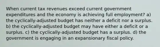 When current tax revenues exceed current government expenditures and the economy is achieving full employment? a) the cyclically-adjusted budget has neither a deficit nor a surplus. b) the cyclically-adjusted budget may have either a deficit or a surplus. c) the cyclically-adjusted budget has a surplus. d) the government is engaging in an expansionary fiscal policy.