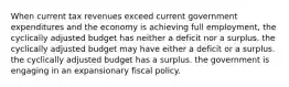 When current tax revenues exceed current government expenditures and the economy is achieving full employment, the cyclically adjusted budget has neither a deficit nor a surplus. the cyclically adjusted budget may have either a deficit or a surplus. the cyclically adjusted budget has a surplus. the government is engaging in an expansionary fiscal policy.