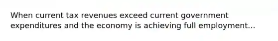 When current tax revenues exceed current government expenditures and the economy is achieving full employment...