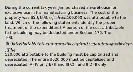 During the current tax year, Jim purchased a warehouse for exclusive use in his manufacturing business. The cost of the property was 620,000, of which100,000 was attributable to the land. Which of the following statements identify the proper treatment of the expenditure? A portion of the cost attributable to the building may be deducted under Section 179. The 100,000 attributable to the land must be capitalized and may not be depreciated. The520,000 attributable to the building must be capitalized and depreciated. The entire 620,000 must be capitalized and depreciated. A) IV only B) II and III C) I and II D) II only