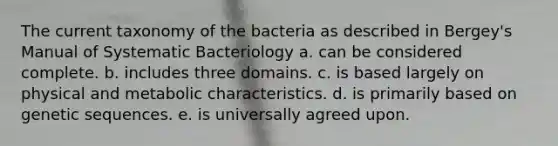 The current taxonomy of the bacteria as described in Bergey's Manual of Systematic Bacteriology a. can be considered complete. b. includes three domains. c. is based largely on physical and metabolic characteristics. d. is primarily based on genetic sequences. e. is universally agreed upon.