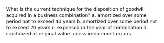 What is the current technique for the disposition of goodwill acquired in a business combination? a. amortized over some period not to exceed 40 years b. amortized over some period not to exceed 20 years c. expensed in the year of combination d. capitalized at original value unless impairment occurs