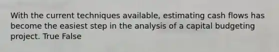 With the current techniques available, estimating cash flows has become the easiest step in the analysis of a capital budgeting project. True False