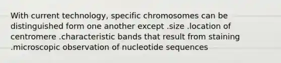 With current technology, specific chromosomes can be distinguished form one another except .size .location of centromere .characteristic bands that result from staining .microscopic observation of nucleotide sequences