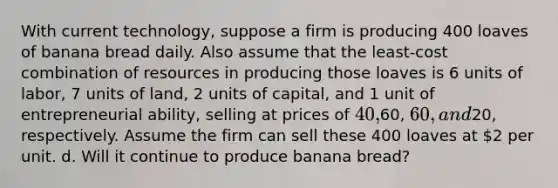 With current technology, suppose a firm is producing 400 loaves of banana bread daily. Also assume that the least-cost combination of resources in producing those loaves is 6 units of labor, 7 units of land, 2 units of capital, and 1 unit of entrepreneurial ability, selling at prices of 40,60, 60, and20, respectively. Assume the firm can sell these 400 loaves at 2 per unit. d. Will it continue to produce banana bread?