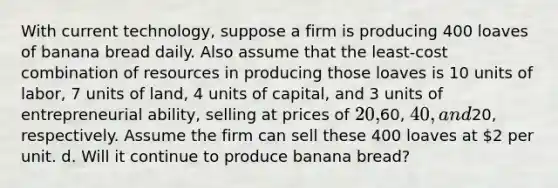 With current technology, suppose a firm is producing 400 loaves of banana bread daily. Also assume that the least-cost combination of resources in producing those loaves is 10 units of labor, 7 units of land, 4 units of capital, and 3 units of entrepreneurial ability, selling at prices of 20,60, 40, and20, respectively. Assume the firm can sell these 400 loaves at 2 per unit. d. Will it continue to produce banana bread?