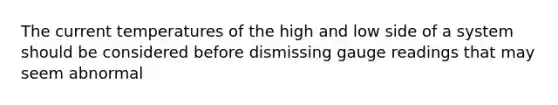 The current temperatures of the high and low side of a system should be considered before dismissing gauge readings that may seem abnormal