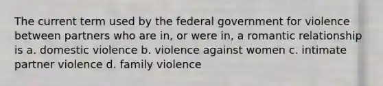 The current term used by the federal government for violence between partners who are in, or were in, a romantic relationship is a. domestic violence b. violence against women c. intimate partner violence d. family violence